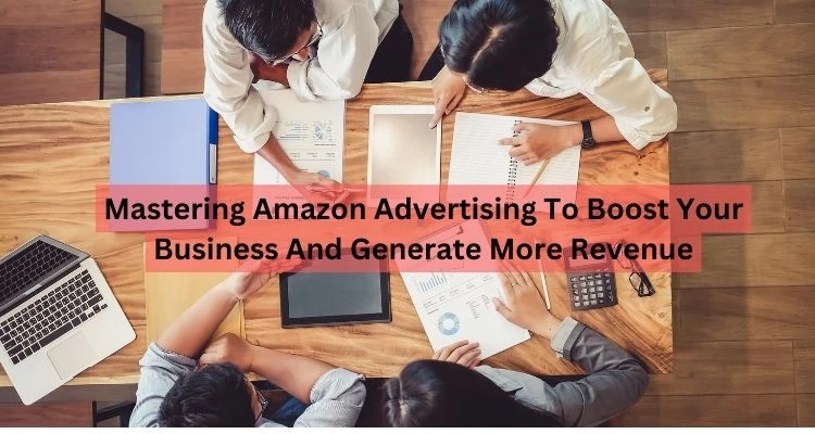 Mastering Amazon Advertising To Boost Your Business And Generate More Revenue