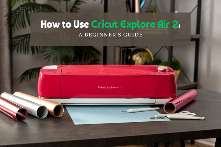 How to Use Cricut Explore Air 2: A Beginner’s Guide