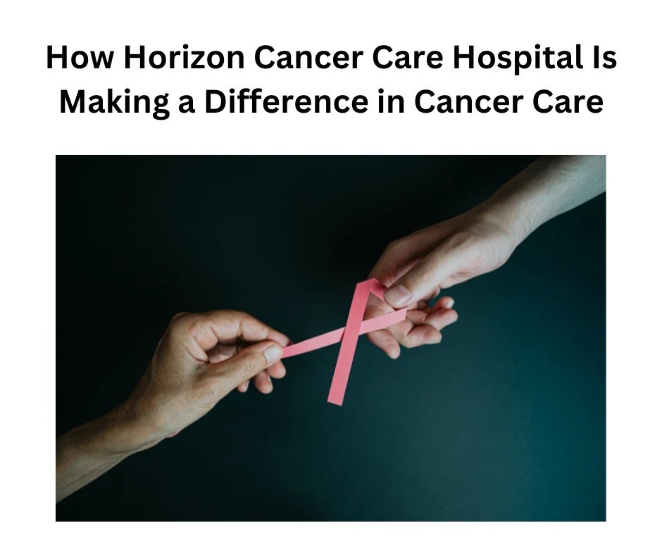 How Horizon Cancer Care Hospital Is Making a Difference in Cancer Care