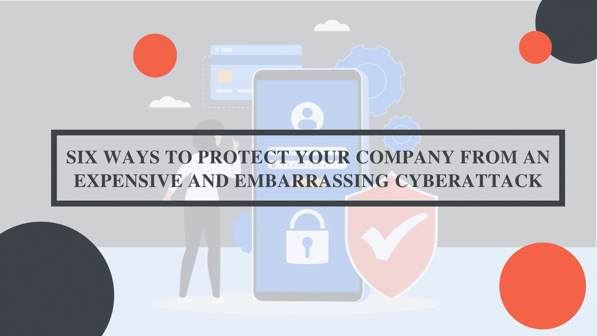 Six Ways to Protect Your Company from an Expensive and Embarrassing Cyberattack
