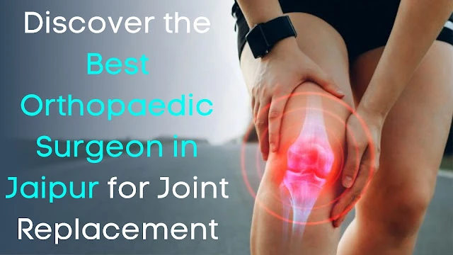 Discover the Best Orthopaedic Surgeon in Jaipur for Joint Replacement